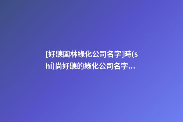 [好聽園林綠化公司名字]時(shí)尚好聽的綠化公司名字大全-第1張-公司起名-玄機(jī)派
